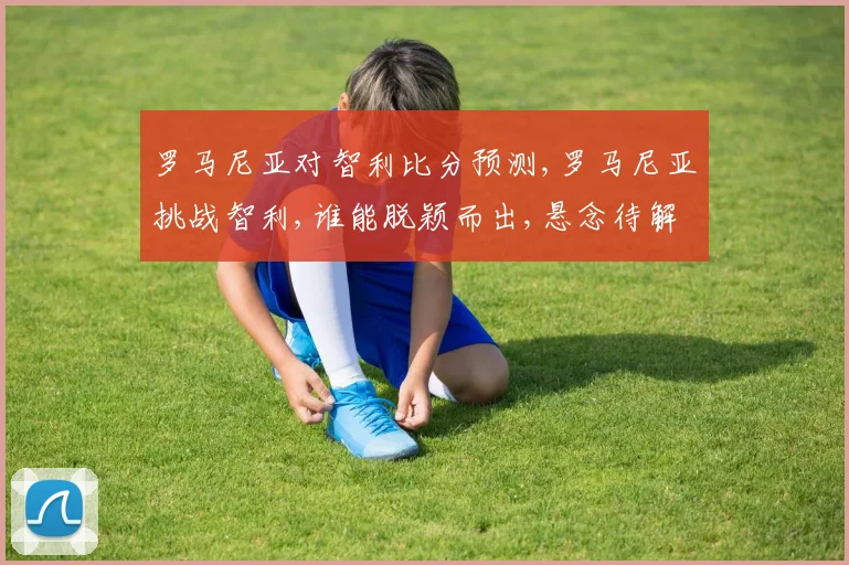 罗马尼亚对智利比分预测,罗马尼亚挑战智利,谁能脱颖而出,悬念待解,拭目以待,谁将笑到最后
