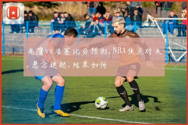 老鹰vs活塞比分预测,NBA焦点对决,悬念迭起,结果如何